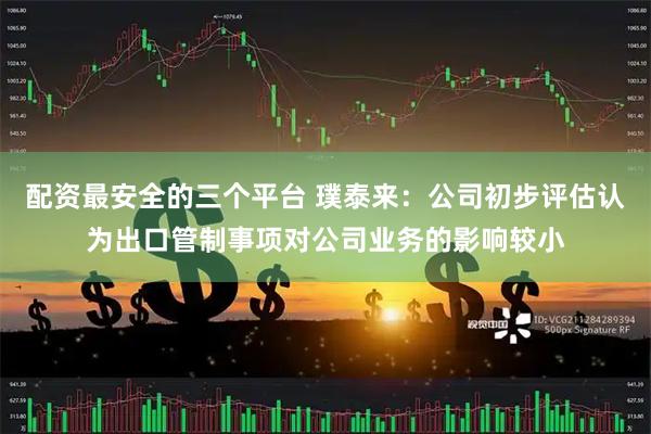 配资最安全的三个平台 璞泰来：公司初步评估认为出口管制事项对公司业务的影响较小
