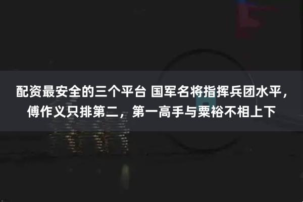 配资最安全的三个平台 国军名将指挥兵团水平，傅作义只排第二，第一高手与粟裕不相上下