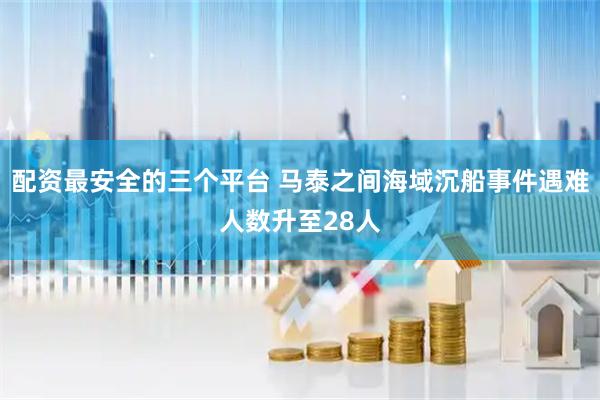配资最安全的三个平台 马泰之间海域沉船事件遇难人数升至28人
