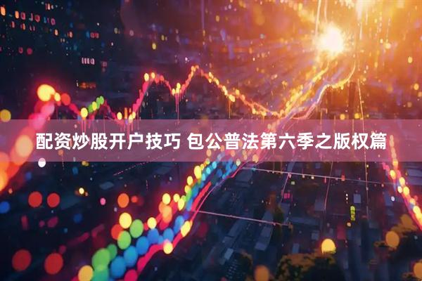 配资炒股开户技巧 包公普法第六季之版权篇