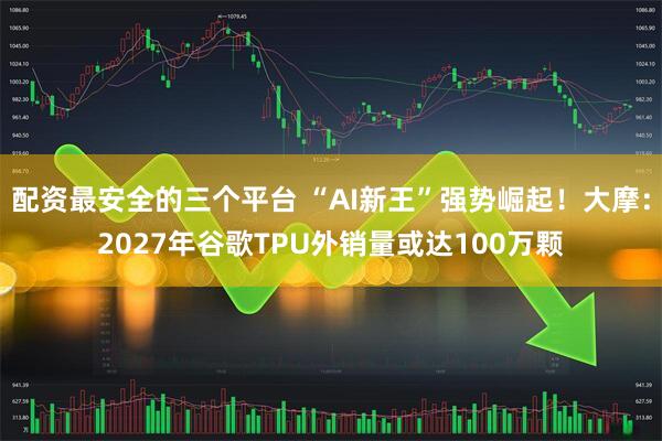 配资最安全的三个平台 “AI新王”强势崛起！大摩：2027年谷歌TPU外销量或达100万颗