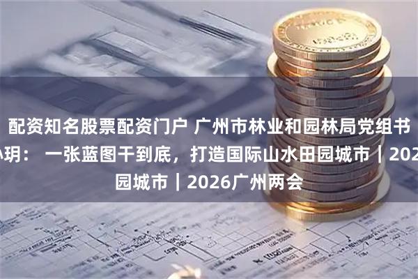 配资知名股票配资门户 广州市林业和园林局党组书记、局长孙玥： 一张蓝图干到底，打造国际山水田园城市｜2026广州两会