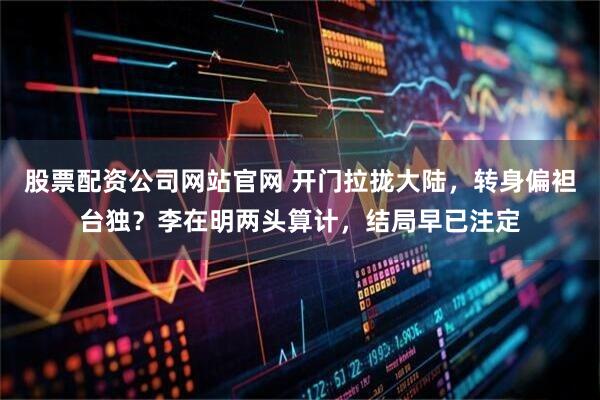 股票配资公司网站官网 开门拉拢大陆，转身偏袒台独？李在明两头算计，结局早已注定