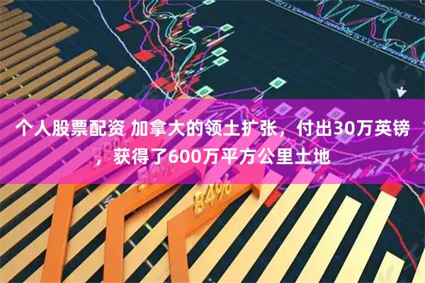 个人股票配资 加拿大的领土扩张,付出30万英镑,获得了600万平方公里土地
