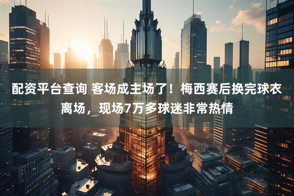 配资平台查询 客场成主场了！梅西赛后换完球衣离场，现场7万多球迷非常热情