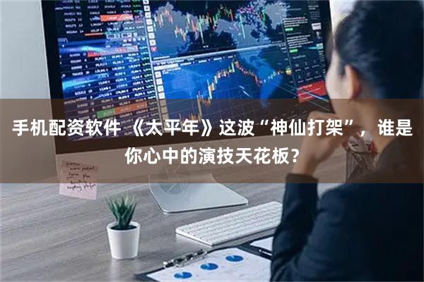手机配资软件 《太平年》这波“神仙打架”，谁是你心中的演技天花板？