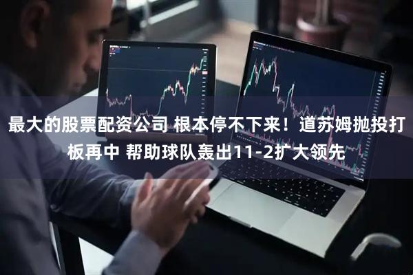 最大的股票配资公司 根本停不下来！道苏姆抛投打板再中 帮助球队轰出11-2扩大领先