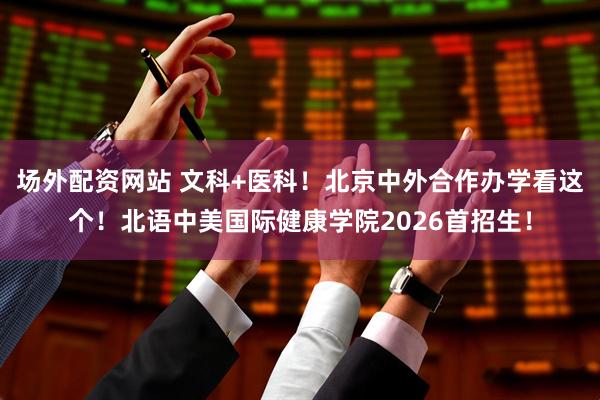场外配资网站 文科+医科！北京中外合作办学看这个！北语中美国际健康学院2026首招生！