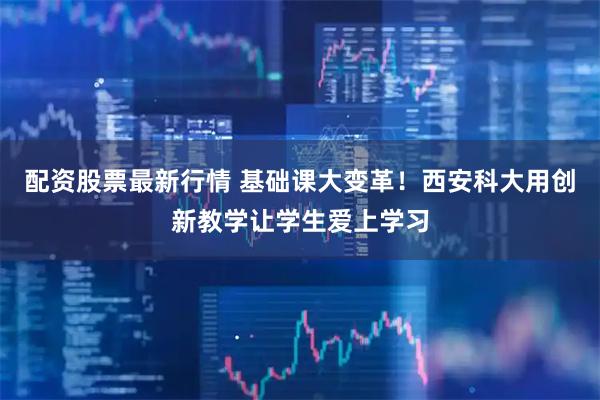 配资股票最新行情 基础课大变革！西安科大用创新教学让学生爱上学习