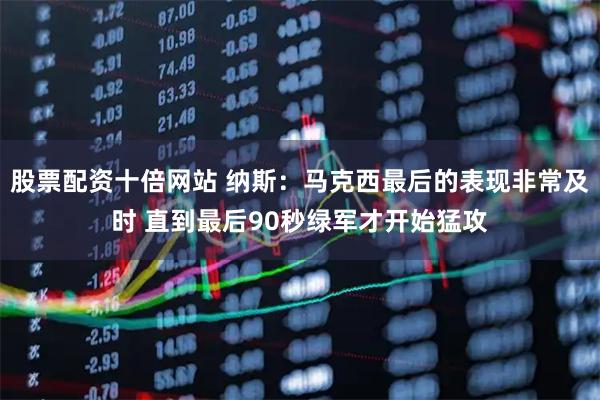 股票配资十倍网站 纳斯：马克西最后的表现非常及时 直到最后90秒绿军才开始猛攻