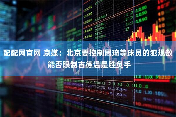 配配网官网 京媒：北京要控制周琦等球员的犯规数 能否限制古德温是胜负手