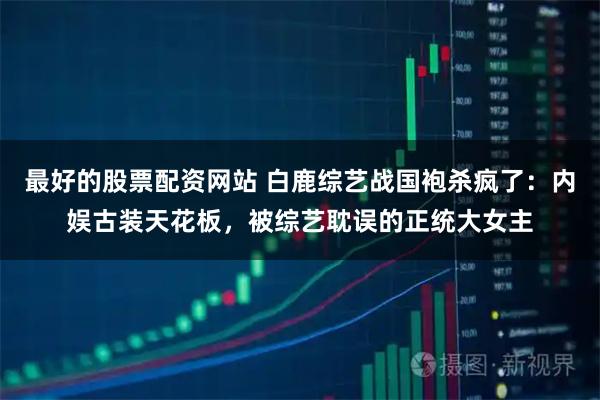 最好的股票配资网站 白鹿综艺战国袍杀疯了：内娱古装天花板，被综艺耽误的正统大女主
