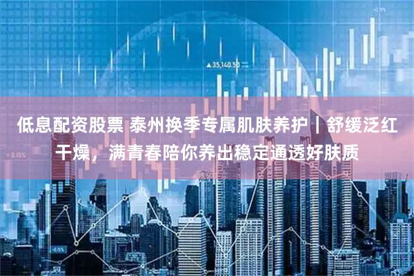 低息配资股票 泰州换季专属肌肤养护｜舒缓泛红干燥，满青春陪你养出稳定通透好肤质