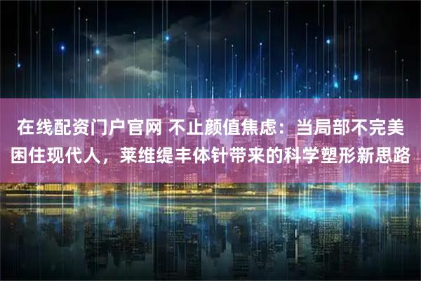 在线配资门户官网 不止颜值焦虑：当局部不完美困住现代人，莱维缇丰体针带来的科学塑形新思路