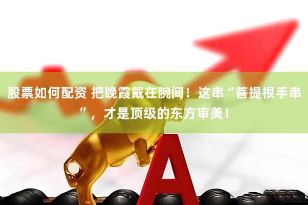 股票如何配资 把晚霞戴在腕间！这串“菩提根手串”，才是顶级的东方审美！