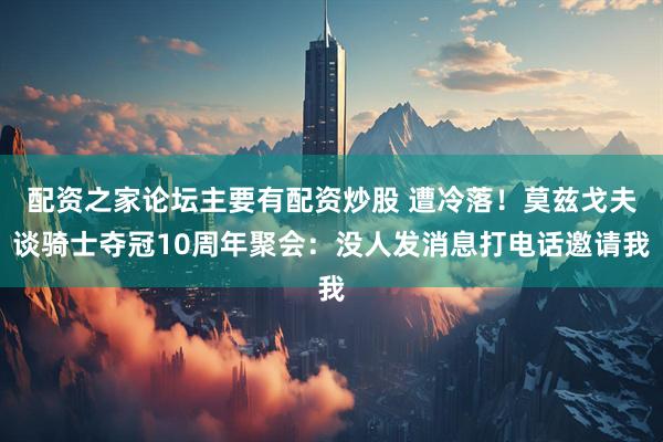 配资之家论坛主要有配资炒股 遭冷落！莫兹戈夫谈骑士夺冠10周年聚会：没人发消息打电话邀请我
