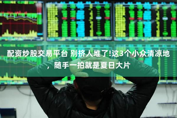 配资炒股交易平台 别挤人堆了!这3个小众清凉地，随手一拍就是夏日大片