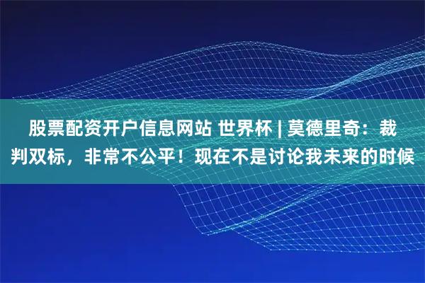 股票配资开户信息网站 世界杯 | 莫德里奇：裁判双标，非常不公平！现在不是讨论我未来的时候