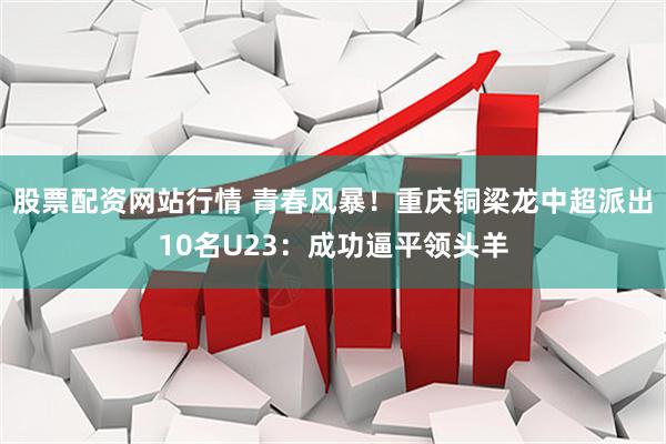 股票配资网站行情 青春风暴!重庆铜梁龙中超派出10名U23:成功逼平领头羊