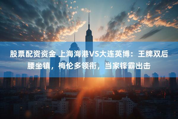 股票配资资金 上海海港VS大连英博：王牌双后腰坐镇，梅伦多领衔，当家锋霸出击