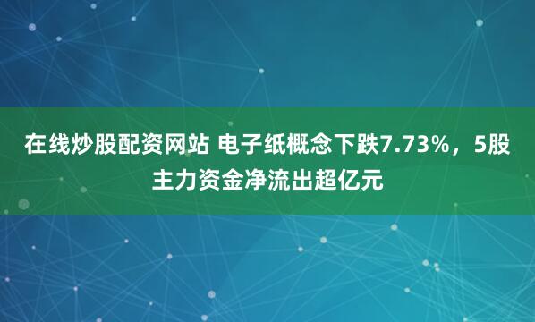 在线炒股配资网站 电子纸概念下跌7.73%,5股主力资金净流出超亿元