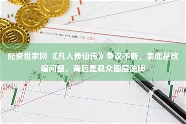配资世家网 《凡人修仙传》争议不断，表面是改编问题，背后是观众圈层洗牌