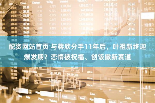 配资网站首页 与蒋欣分手11年后，叶祖新终迎爆发期？恋情被祝福、创饭撒新赛道