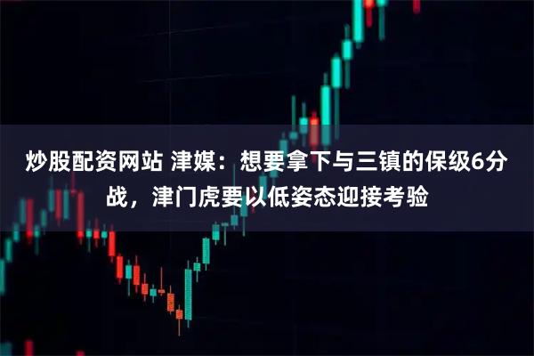 炒股配资网站 津媒：想要拿下与三镇的保级6分战，津门虎要以低姿态迎接考验