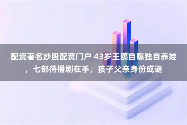 配资著名炒股配资门户 43岁王鸥自曝独自养娃，七部待播剧在手，孩子父亲身份成谜