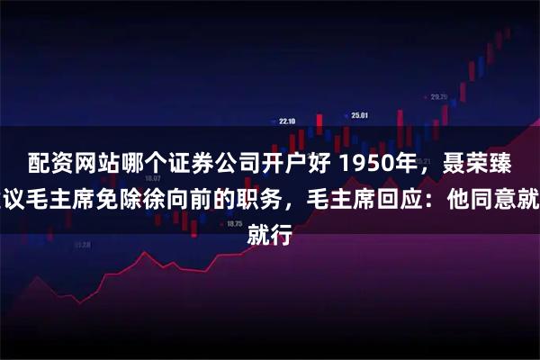 配资网站哪个证券公司开户好 1950年，聂荣臻建议毛主席免除徐向前的职务，毛主席回应：他同意就行