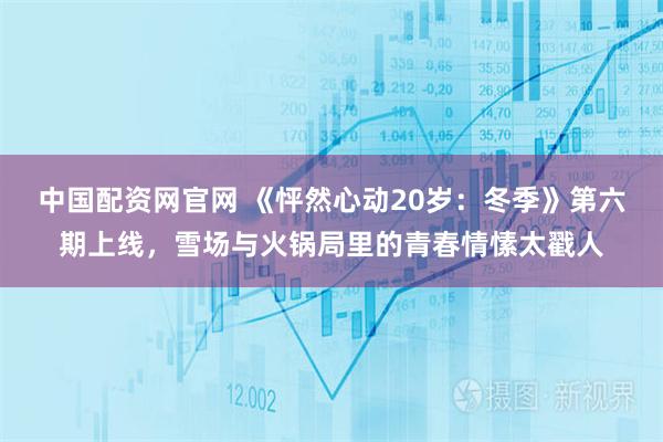 中国配资网官网 《怦然心动20岁：冬季》第六期上线，雪场与火锅局里的青春情愫太戳人