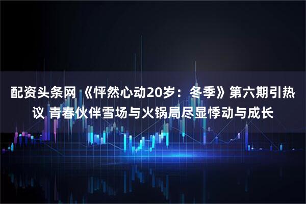 配资头条网 《怦然心动20岁:冬季》第六期引热议 青春伙伴雪场与火锅局尽显悸动与成长